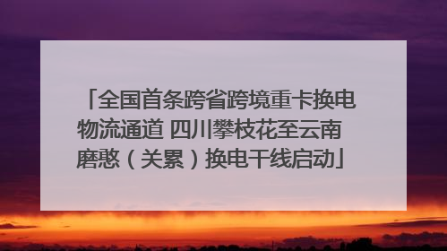 全国首条跨省跨境重卡换电物流通道 四川攀枝花至云南磨憨（关累）换电干线启动