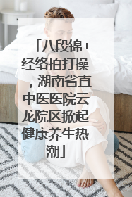 八段锦+经络拍打操，湖南省直中医医院云龙院区掀起健康养生热潮