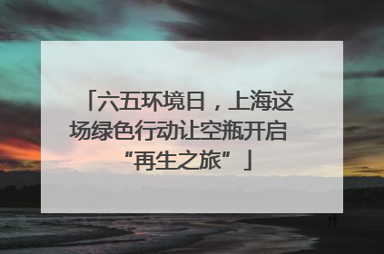六五环境日，上海这场绿色行动让空瓶开启 “再生之旅”