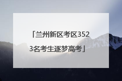 兰州新区考区3523名考生逐梦高考