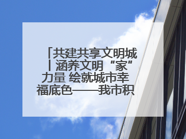 共建共享文明城丨涵养文明“家”力量 绘就城市幸福底色——我市积极推进家庭家教家风建设工作综述
