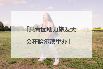共青团助力旅发大会在哈尔滨举办