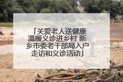 关爱老人送健康 温暖义诊进乡村 新乡市委老干部局入户走访和义诊活动