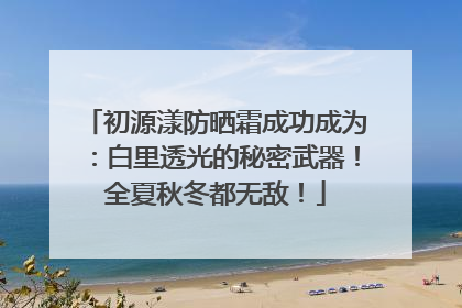 初源漾防晒霜成功成为：白里透光的秘密武器！全夏秋冬都无敌！