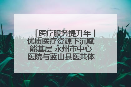 医疗服务提升年丨优质医疗资源下沉赋能基层 永州市中心医院与蓝山县医共体总院共筑健康屏障
