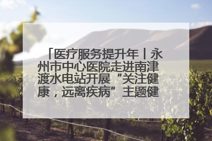 医疗服务提升年丨永州市中心医院走进南津渡水电站开展“关注健康，远离疾病”主题健康促进活动