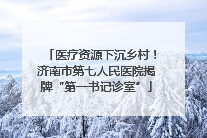 医疗资源下沉乡村！济南市第七人民医院揭牌“第一书记诊室”