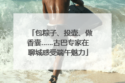 包粽子、投壶、做香囊……古巴专家在聊城感受端午魅力