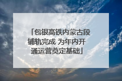 包银高铁内蒙古段铺轨完成 为年内开通运营奠定基础