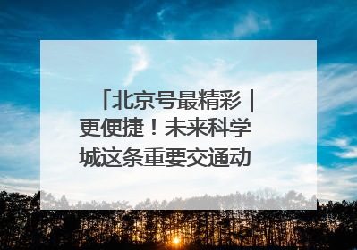 北京号最精彩｜更便捷！未来科学城这条重要交通动脉全线贯通