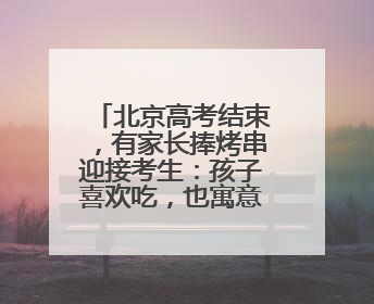 北京高考结束，有家长捧烤串迎接考生：孩子喜欢吃，也寓意“考好了”