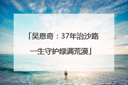 吴恩奇：37年治沙路 一生守护绿满荒漠