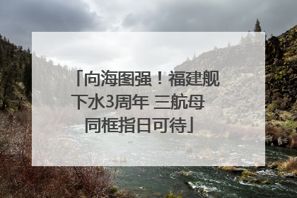 向海图强!福建舰下水3周年 三航母同框指日可待