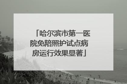 哈尔滨市第一医院免陪照护试点病房运行效果显著