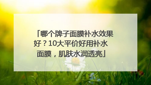 哪个牌子面膜补水效果好？10大平价好用补水面膜，肌肤水润透亮
