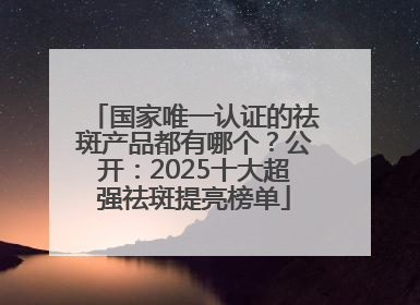 国家唯一认证的祛斑产品都有哪个？公开：2025十大超强祛斑提亮榜单