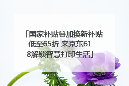 国家补贴叠加换新补贴低至65折 来京东618解锁智慧打印生活