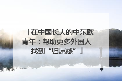 在中国长大的中东欧青年：帮助更多外国人找到“归属感”