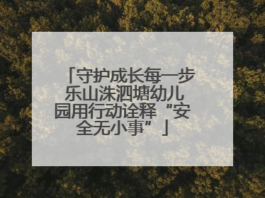 守护成长每一步 乐山洙泗塘幼儿园用行动诠释“安全无小事”