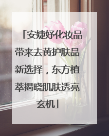 安婕妤化妆品带来去黄护肤品新选择，东方植萃揭晓肌肤透亮玄机