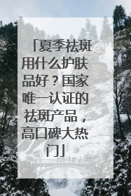 夏季祛斑用什么护肤品好？国家唯一认证的祛斑产品，高口碑大热门