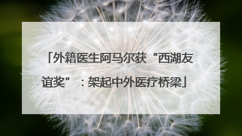 外籍医生阿马尔获“西湖友谊奖”：架起中外医疗桥梁