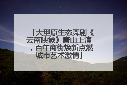 大型原生态舞剧《云南映象》唐山上演，百年商街焕新点燃城市艺术激情