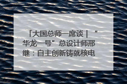 大国总师一席谈｜“华龙一号”总设计师邢继：自主创新铸就核电“国家名片”