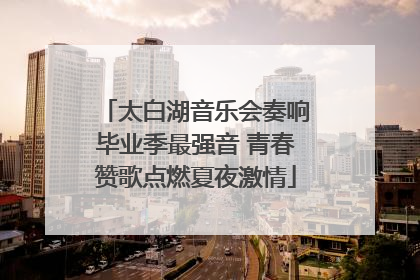 太白湖音乐会奏响毕业季最强音 青春赞歌点燃夏夜激情