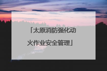 太原消防强化动火作业安全管理