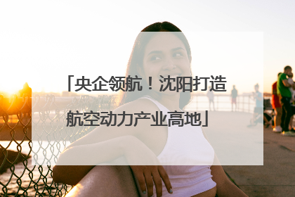 央企领航！沈阳打造航空动力产业高地