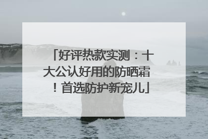 好评热款实测：十大公认好用的防晒霜！首选防护新宠儿