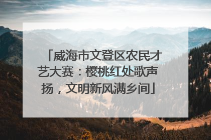 威海市文登区农民才艺大赛：樱桃红处歌声扬，文明新风满乡间