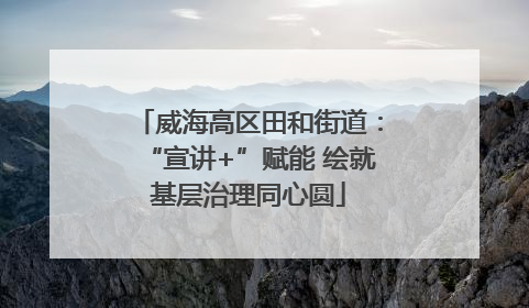 威海高区田和街道：“宣讲+”赋能 绘就基层治理同心圆