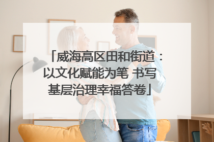 威海高区田和街道：以文化赋能为笔 书写基层治理幸福答卷