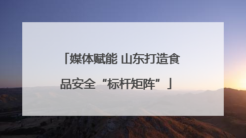 媒体赋能 山东打造食品安全“标杆矩阵”