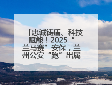 忠诚铸盾、科技赋能！2025“兰马赛”安保，兰州公安“跑”出属于自己的精彩