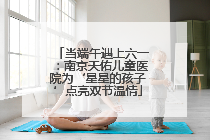 当端午遇上六一：南京天佑儿童医院为‘星星的孩子’点亮双节温情