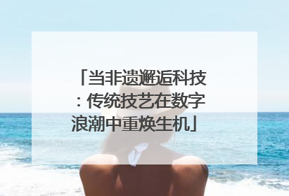 当非遗邂逅科技：传统技艺在数字浪潮中重焕生机