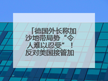 德国外长称加沙地带局势“令人难以忍受”！反对美国接管加沙地带的想法