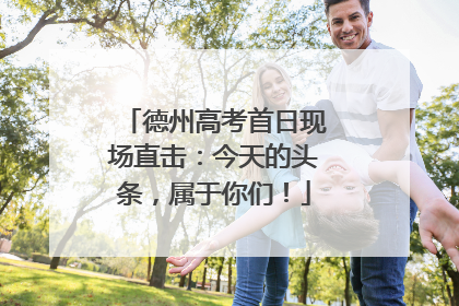 德州高考首日现场直击：今天的头条，属于你们！