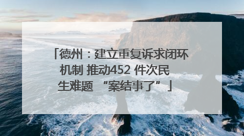 德州：建立重复诉求闭环机制 推动452 件次民生难题 “案结事了”