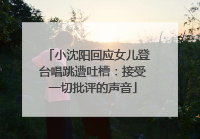 小沈阳回应女儿登台唱跳遭吐槽：接受一切批评的声音