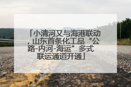 小清河又与海港联动，山东首条化工品“公路-内河-海运”多式联运通道开通
