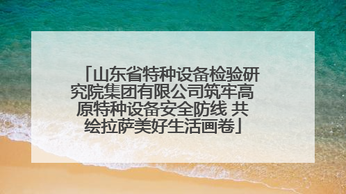 山东省特种设备检验研究院集团有限公司筑牢高原特种设备安全防线 共绘拉萨美好生活画卷