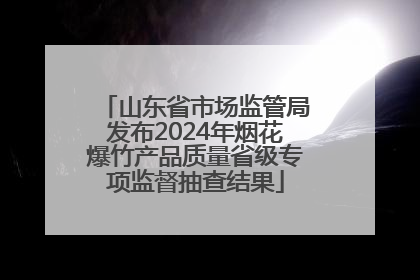 山东省市场监管局发布2024年烟花爆竹产品质量省级专项监督抽查结果
