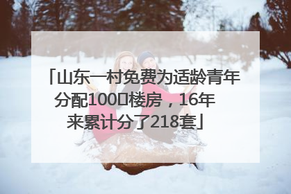 山东一村免费为适龄青年分配100㎡楼房，16年来累计分了218套