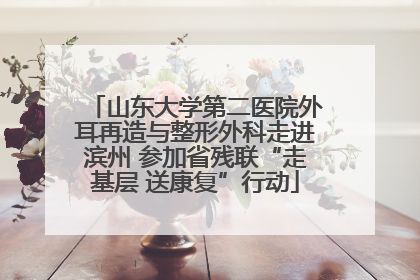 山东大学第二医院外耳再造与整形外科走进滨州 参加省残联“走基层 送康复”行动