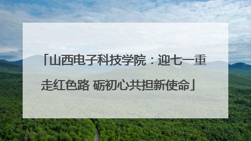 山西电子科技学院：迎七一重走红色路 砺初心共担新使命