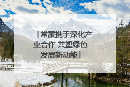 常蒙携手深化产业合作 共塑绿色发展新动能